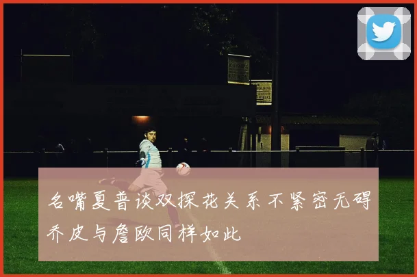 名嘴夏普谈双探花关系不紧密无碍乔皮与詹欧同样如此