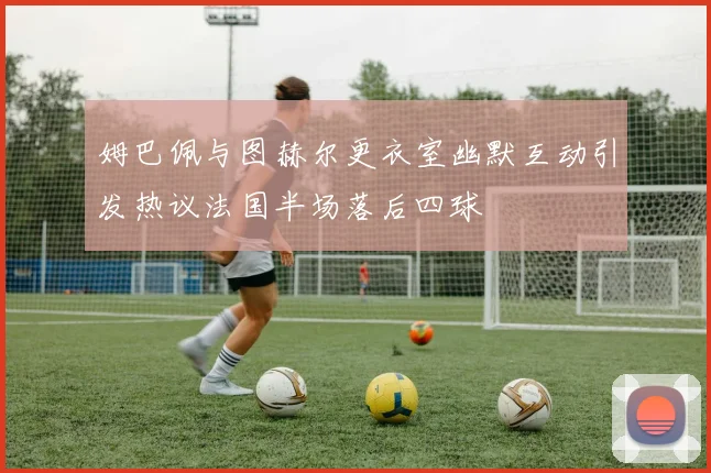 姆巴佩与图赫尔更衣室幽默互动引发热议法国半场落后四球