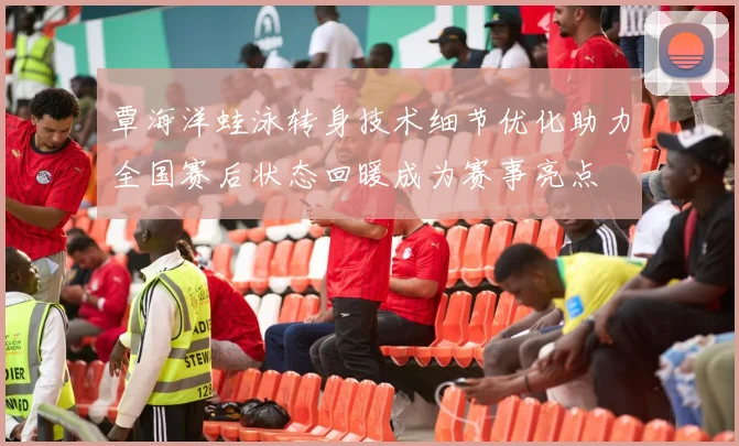 覃海洋蛙泳转身技术细节优化助力全国赛后状态回暖成为赛事亮点