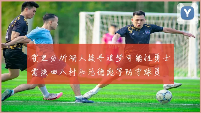 霍里分析湖人接手追梦可能性勇士需换回八村和范德彪等防守球员