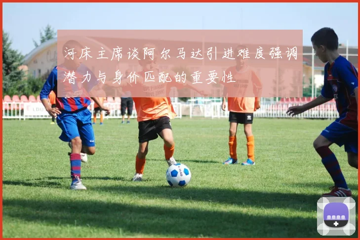 河床主席谈阿尔马达引进难度强调潜力与身价匹配的重要性
