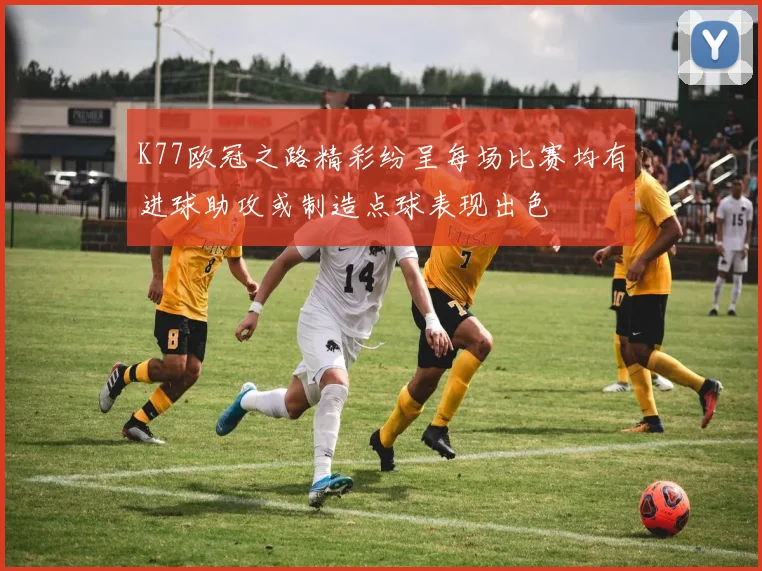 K77欧冠之路精彩纷呈每场比赛均有进球助攻或制造点球表现出色