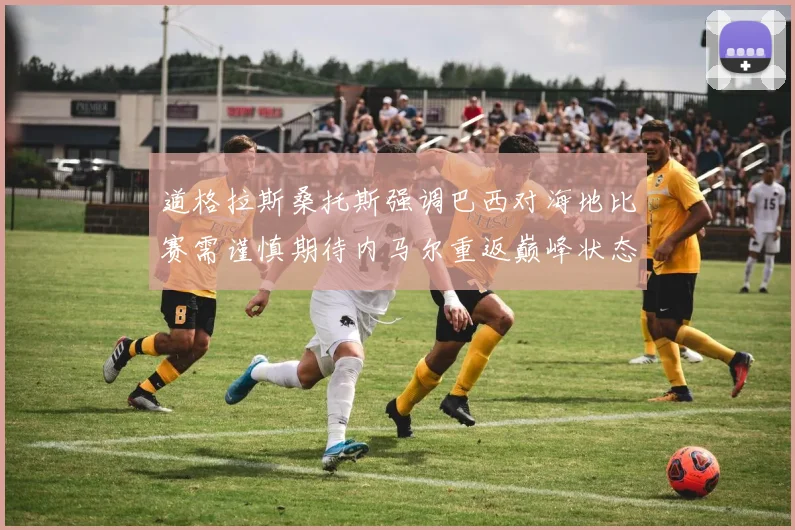 道格拉斯桑托斯强调巴西对海地比赛需谨慎期待内马尔重返巅峰状态
