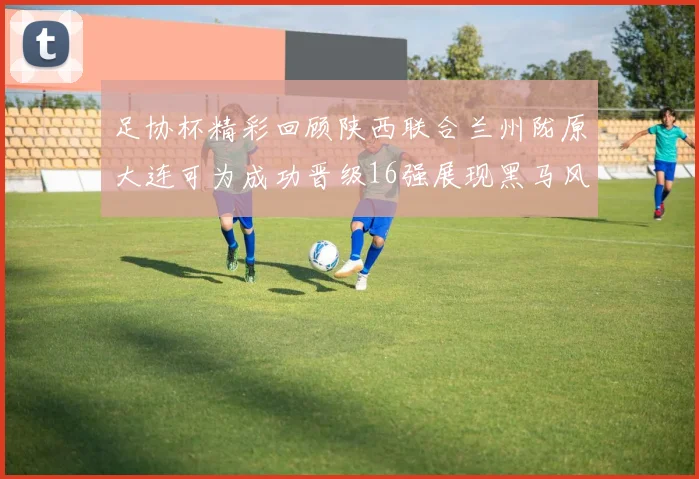 足协杯精彩回顾陕西联合兰州陇原大连可为成功晋级16强展现黑马风采