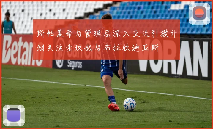 斯帕莱蒂与管理层深入交流引援计划关注金玟哉与布拉欣迪亚斯