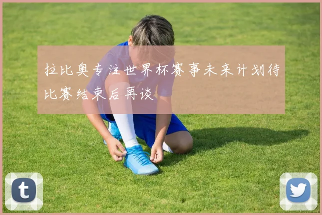 拉比奥专注世界杯赛事未来计划待比赛结束后再谈
