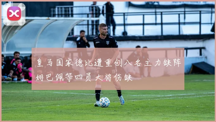 皇马国家德比遭重创八名主力缺阵姆巴佩等四员大将伤缺
