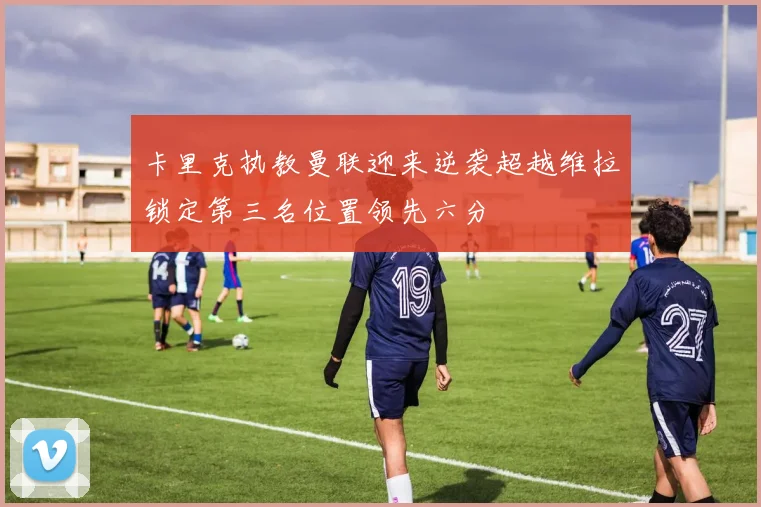 卡里克执教曼联迎来逆袭超越维拉锁定第三名位置领先六分