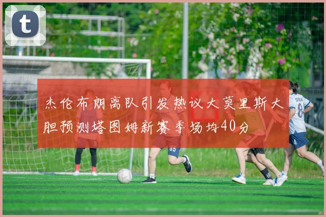 杰伦布朗离队引发热议大莫里斯大胆预测塔图姆新赛季场均40分