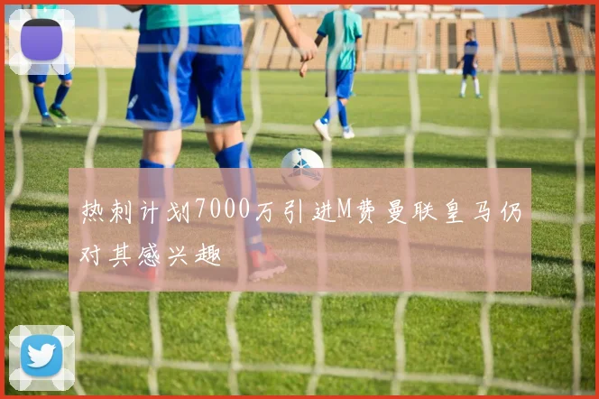 热刺计划7000万引进M费曼联皇马仍对其感兴趣