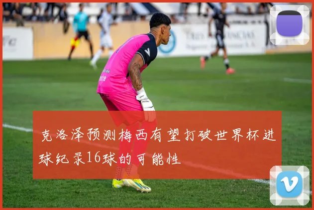 克洛泽预测梅西有望打破世界杯进球纪录16球的可能性