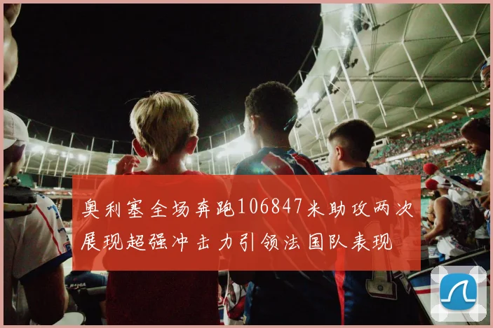 奥利塞全场奔跑106847米助攻两次展现超强冲击力引领法国队表现