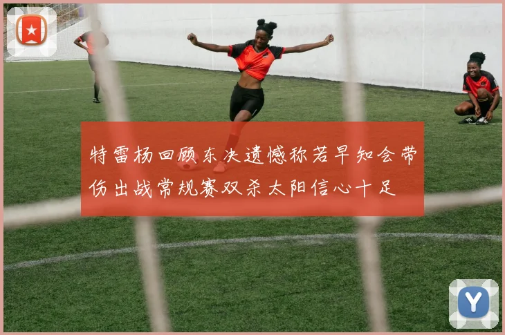 特雷杨回顾东决遗憾称若早知会带伤出战常规赛双杀太阳信心十足