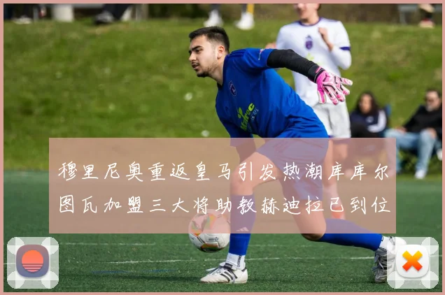 穆里尼奥重返皇马引发热潮库库尔图瓦加盟三大将助教赫迪拉已到位