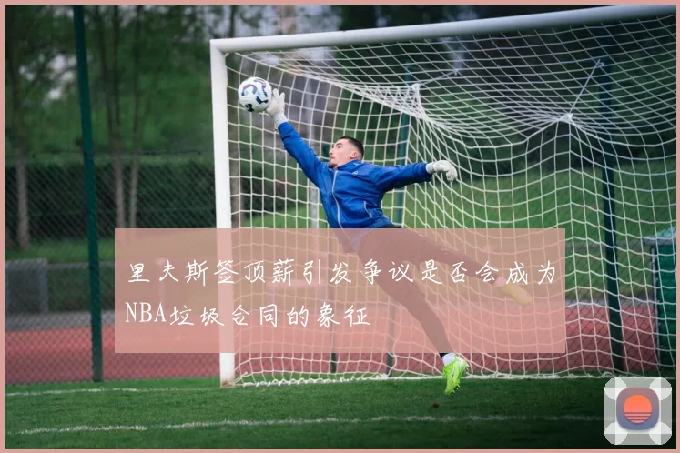 里夫斯签顶薪引发争议是否会成为NBA垃圾合同的象征