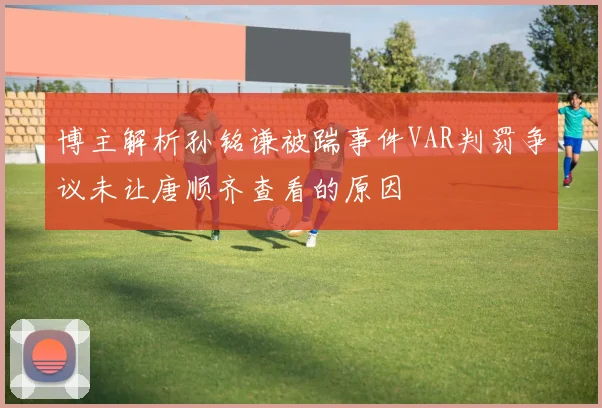 博主解析孙铭谦被踹事件VAR判罚争议未让唐顺齐查看的原因