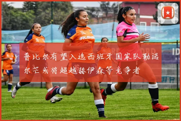 普比尔有望入选西班牙国家队勒诺尔芒或将超越赫伊森等竞争者
