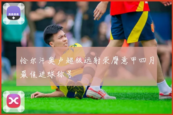 恰尔汗奥卢超级远射荣膺意甲四月最佳进球称号
