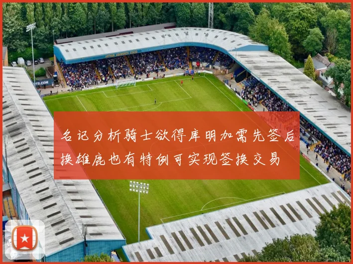 名记分析骑士欲得库明加需先签后换雄鹿也有特例可实现签换交易