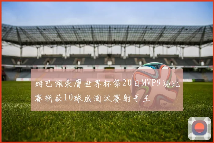 姆巴佩荣膺世界杯第20日MVP9场比赛斩获10球成淘汰赛射手王