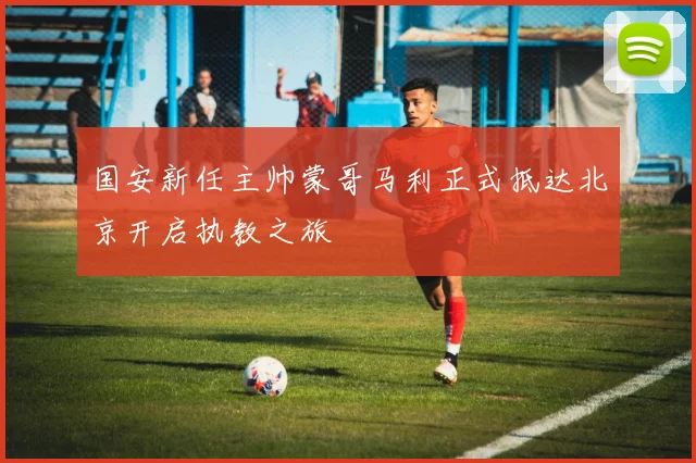 国安新任主帅蒙哥马利正式抵达北京开启执教之旅