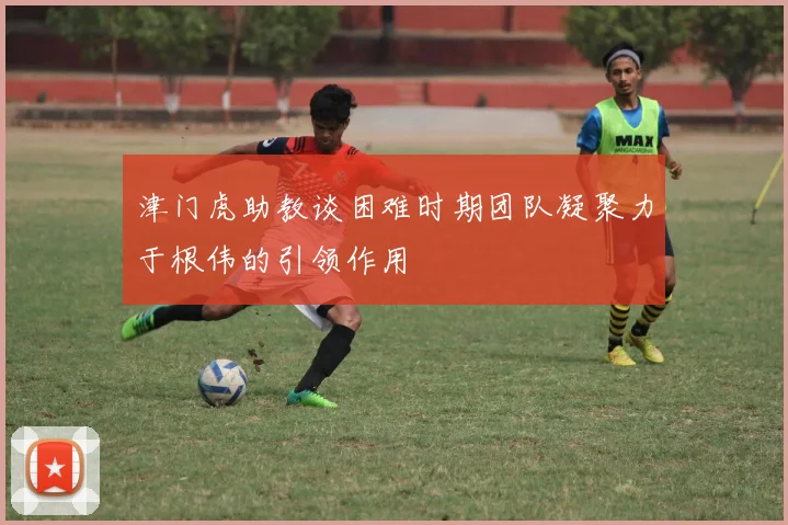 津门虎助教谈困难时期团队凝聚力于根伟的引领作用